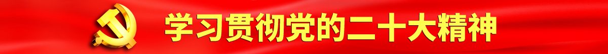 大鸡巴操操操B视频观看认真学习贯彻落实党的二十大会议精神